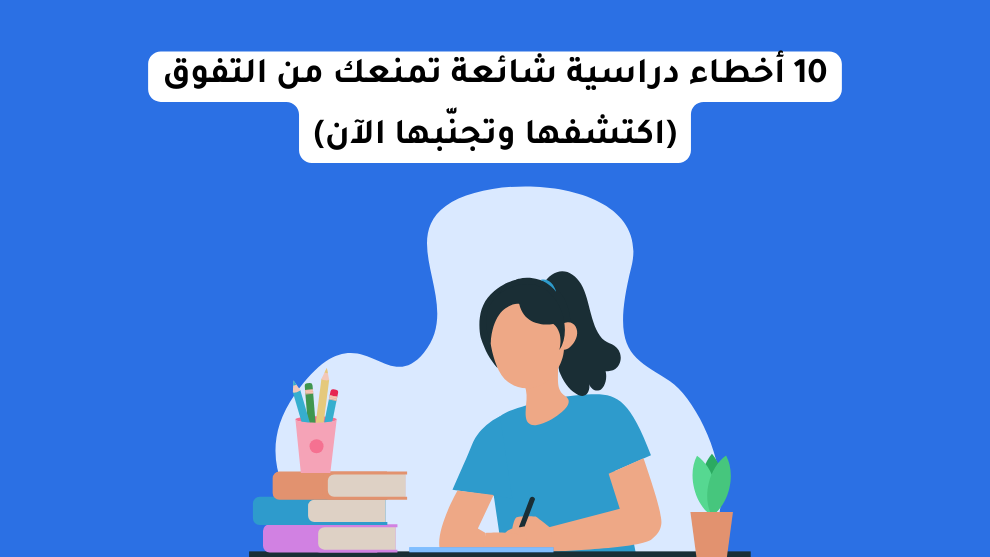 أخطاء الدراسة الشائعة العشر التي تمنعك من التفوق وكيف تتجنبها